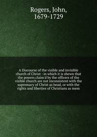 A Discourse of the visible and invisible church of Christ : in which it is shewn that the powers claim
