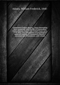 Commodore Joshua Barney : many interesting facts connected with the life of Commodore Joshua Barney, hero of the United States navy, 1776-1812, also compilation of genealogical material relating to Commodore Barney