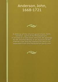 A defense of the church-government, faith, worship & spirit of the Presbyterians : in answer to a late book intituled, An apology for Mr. Thomas Rhind, or an account of the manner how and the reasons for which he separated from the Presbyterian party, and
