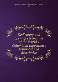 Dedicatory and opening ceremonies of the World's Columbian exposition : historical and descriptive