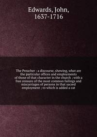 The Preacher : a discourse, shewing, what are the particular offices and employments of those of that character in the church ; with a free censure of the most common failings and miscarriages of persons in that sacred employment ; to which is added a cat