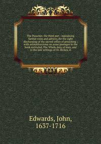 The Preacher, the third part : containing farther rules and advices, for the right discharging of the sacred-office of preaching ; with animadversions on some passages in the book entituled, The Whole duty of man, and in the late writings of Dr. Hickes, D