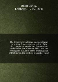 The temperance reformation microform : its history, from the organization of the first temperance society to the adoption of the liquor law of Maine, 1851 ; and the consequent influence of the promulgation of that law on the political interest of thstat
