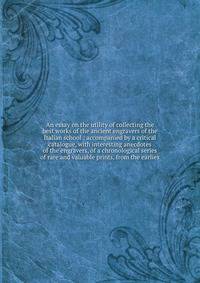 An essay on the utility of collecting the best works of the ancient engravers of the Italian school : accompanied by a critical catalogue, with interesting anecdotes of the engravers, of a chronological series of rare and valuable prints, from the earlies