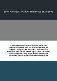El nuevo estado : necesidad de formarlo inmediatamente con los cinco distritos de Tuxpan, Tampico de Veracruz, Tancanhuitz, Huejutla y el Sur de Tamaulipas : con un post-scriptum sobre la agregacio?n de los cuatro primeros distritos al estado de Tamaulipa