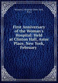 First Anniversary of the Woman's Hospital: Held at Clinton Hall, Astor Place, New York, February .