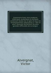 Grammaire franc?aise moderne, the?orique, analytique et pratique; contenant toutes les re?gles et tous les renseignements ne?cessaires a? l'e?le?ve pour re?soudre facilement les plus grandes difficulte?s de la langue