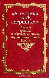 "А се грехи злые, смертные…". Любовь, эротика и сексуальная этика в доиндустриальной России. X - первая половина XIX вв.