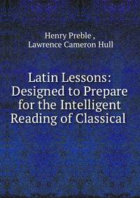 Latin Lessons: Designed to Prepare for the Intelligent Reading of Classical .