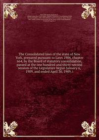 The Consolidated laws of the state of New York, prepared pursuant to Laws 1904, chapter 664, by the Board of statutory consolidation, passed at the one hundred and thirty-second session of the Legislature begun January 6, 1909, and ended April 30, 1909, i