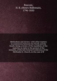 Methodism and slavery: with other matters in controversy between the North and the South; being a review of the manifesto of the majority, in reply to the protest of the minority, of the late General Conference of the Methodist E. Church, in the case of B