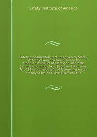 Safety fundamentals; lectures given by Safety institute of America (maintaining the American museum of safety) on alternate Saturday mornings, from February 1st to June 7th, 1919, for the benefit of factory inspectors employed by the city of New York, the