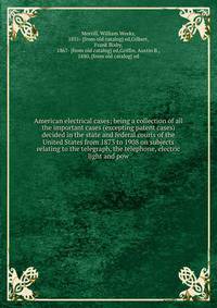 American electrical cases; being a collection of all the important cases (excepting patent cases) decided in the state and federal courts of the United States from 1873 to 1908 on subjects relating to the telegraph, the telephone, electric light and pow