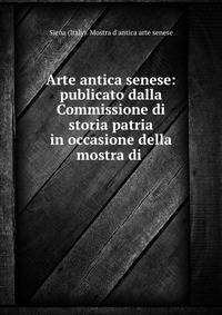 Arte antica senese: publicato dalla Commissione di storia patria in occasione della mostra di .