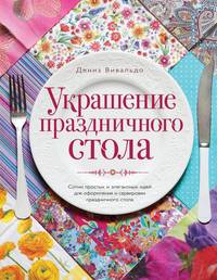 Украшение праздничного стола. Сотни простых и элегантных идей для оформления и сервировки праздничного стола