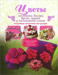 Цветы из ткани, бисера, бусин, пряжи и полимерной глины. Подробные пошаговые инструкции