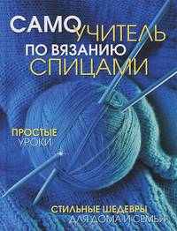 Самоучитель по вязанию спицами. Простые уроки. Стильные шедевры для дома и семьи