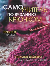 Самоучитель по вязанию крючком. Простые уроки. Стильные шедевры для дома и семьи