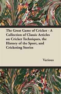 The Great Game of Cricket - A Collection of Classic Articles on Cricket Techniques, the History of the Sport, and Cricketing Stories