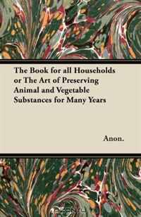 The Book for all Households or The Art of Preserving Animal and Vegetable Substances for Many Years