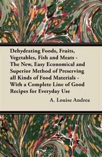 Dehydrating Foods, Fruits, Vegetables, Fish and Meats - The New, Easy Economical and Superior Method of Preserving all Kinds of Food Materials - With a Complete Line of Good Recipes for Everyday Use