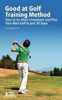 Good at Golf Training Method: How to be More Consistent and Play Your Best Golf in Just 30 Days