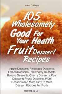 105 Wholesomely Good For Your Health Fruit Dessert Recipes: Apple Desserts, Pineapple Desserts, Lemon Desserts, Strawberry Desserts, Banana Desserts, ... More Easy To Make Dessert Recipes For Fruits