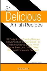 51 Delicious Amish Recipes: 51 Tasty Amish Cooking Recipes Including The Famous Recipe For Amish Friendship Bread, Amish Starter Bread, And Many Other Delicious Homemade Recipes!