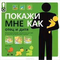 Покажи мне как. Отец и дитя. Иллюстрированный самоучитель для пап: от зачатия до воспитания малыша