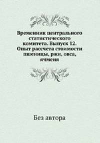 Временник центрального статистического комитета. Выпуск 12. Опыт рассчета стоимости пшеницы, ржи, овса, ячменя