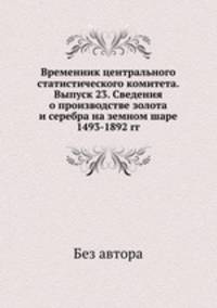 Временник центрального статистического комитета. Выпуск 23. Сведения о производстве золота и серебра на земном шаре 1493-1892 гг.