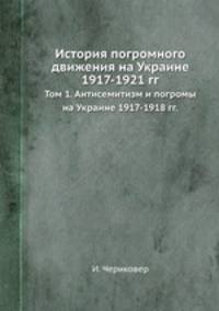 История погромного движения на Украине 1917-1921 гг.. Том 1. Антисемитизм и погромы на Украине 1917-1918 гг.