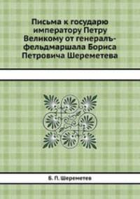 Письма к государю императору Петру Великому от генералъ-фельдмаршала Бориса Петровича Шереметева