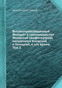Высокопреосвященный Филарет в схимонашестве Феодосий (Амфитеатров), митрополит Киевский и Галицкий, и его время. Том 3