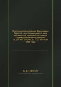 Протоиерей Александр Васильевич Горский в воспоминаниях о нем Московской духовной академии в двадцать пятую годовщину со дня его смерти. 11 и 22 октября 1900 года
