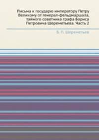 Письма к государю императору Петру Великому от генерал-фельдмаршала, тайного советника графа Бориса Петровича Шереметьева. Часть 2