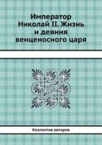 Император Николай II. Жизнь и деяния венценосного царя
