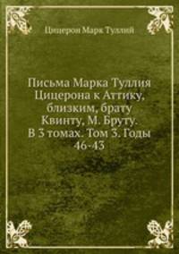 Письма Марка Туллия Цицерона к Аттику, близким, брату Квинту, М. Бруту. В 3 томах. Том 3. Годы 46-43