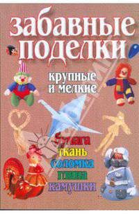 Забавные поделки, крупные и мелкие: Бумага, ткань, соломка, глина, камушки