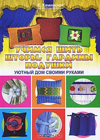 Учимся шить шторы, гардины, подушки. Уютный дом своими руками: Книга выходит также под названием 'Шторы, гардины, подушки. Золотая коллекция лучших идей' - ('Красивые вещи своими