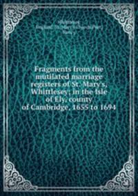 Fragments from the mutilated marriage registers of St. Mary`s, Whittlesey; in the Isle of Ely, county of Cambridge, 1655 to 1694