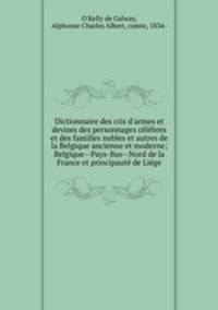 Dictionnaire des cris d`armes et devises des personnages clbres et des familles nobles et autres de la Belgique ancienne et moderne; Belgique--Pays-Bas--Nord de la France et principaut de Lige