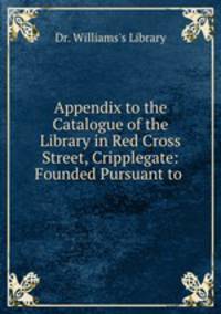 Appendix to the Catalogue of the Library in Red Cross Street, Cripplegate: Founded Pursuant to .