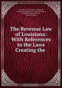 The Revenue Law of Louisiana: With References to the Laws Creating the .