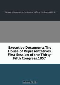 Executive Documents.The House of Representatives.First Session of the Thirty-Fifth Congress.1857 .