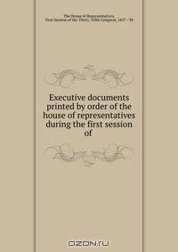 Executive documents printed by order of the house of representatives during the first session of .