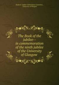 The Book of the jubilee-- in commemoration of the ninth jubilee of the University of Glasgow .