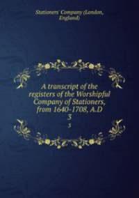 A transcript of the registers of the Worshipful Company of Stationers, from 1640-1708, A.D. 3