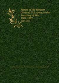 Report of the Surgeon General, U.S. Army, to the Secretary of War. 1887-1891