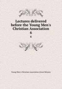 Lectures delivered before the Young Men`s Christian Association. 6